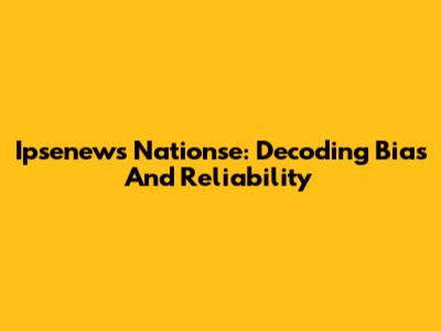 Ipsenews Nationse: Decoding Bias And Reliability