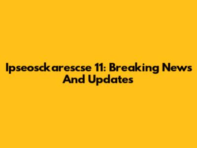 Ipseosckarescse 11: Breaking News And Updates