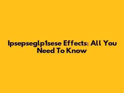 Ipsepseglp1sese Effects: All You Need To Know