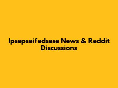 Ipsepseifedsese News & Reddit Discussions