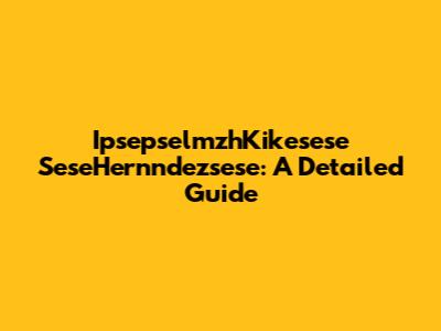 IpsepselmzhKikesese SeseHernndezsese: A Detailed Guide