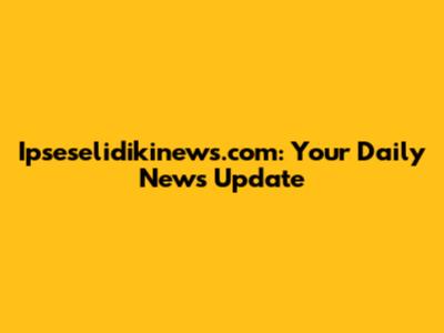 Ipseselidikinews.com: Your Daily News Update