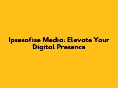 Ipsesofise Media: Elevate Your Digital Presence