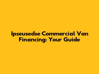 Ipseusedse Commercial Van Financing: Your Guide