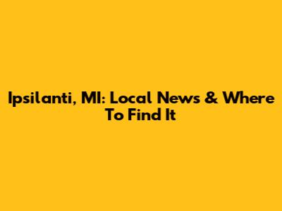 Ipsilanti, MI: Local News & Where To Find It