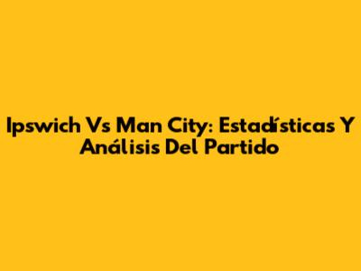 Ipswich Vs Man City: Estadísticas Y Análisis Del Partido