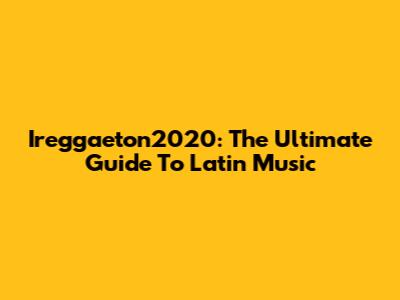Ireggaeton2020: The Ultimate Guide To Latin Music