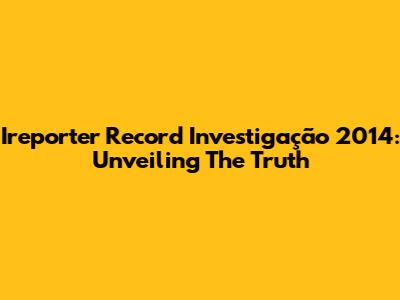 Ireporter Record Investigação 2014: Unveiling The Truth