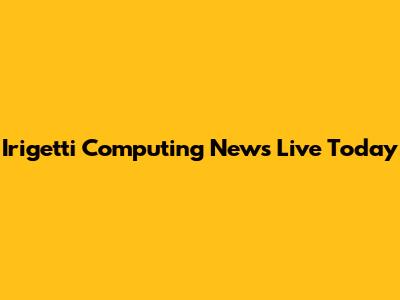 Irigetti Computing News Live Today