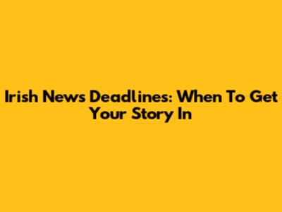 Irish News Deadlines: When To Get Your Story In