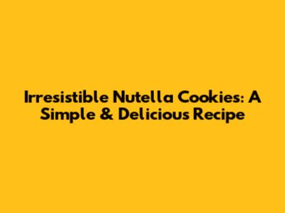 Irresistible Nutella Cookies: A Simple & Delicious Recipe