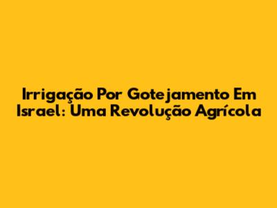 Irrigação Por Gotejamento Em Israel: Uma Revolução Agrícola