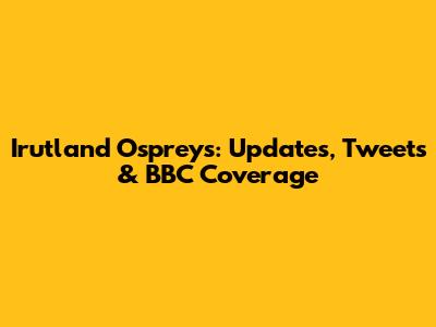Irutland Ospreys: Updates, Tweets & BBC Coverage