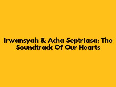 Irwansyah & Acha Septriasa: The Soundtrack Of Our Hearts
