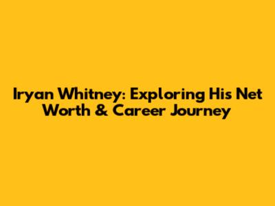 Iryan Whitney: Exploring His Net Worth & Career Journey
