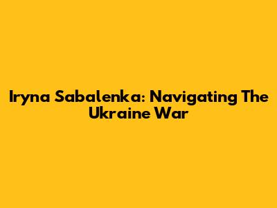 Iryna Sabalenka: Navigating The Ukraine War