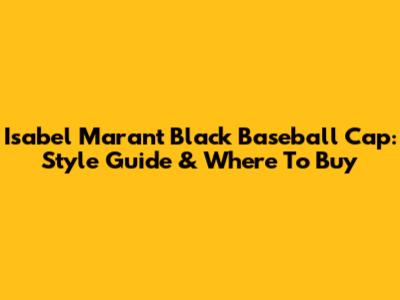 Isabel Marant Black Baseball Cap: Style Guide & Where To Buy