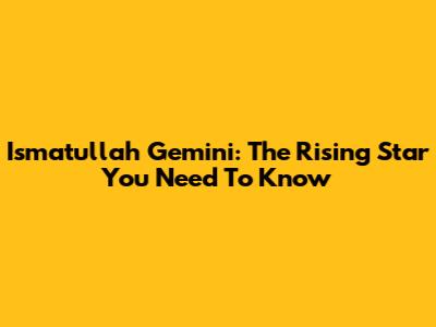 Ismatullah Gemini: The Rising Star You Need To Know