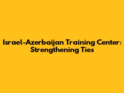 Israel-Azerbaijan Training Center: Strengthening Ties