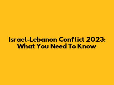 Israel-Lebanon Conflict 2023: What You Need To Know