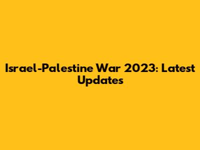 Israel-Palestine War 2023: Latest Updates