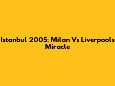 Istanbul 2005: Milan Vs Liverpool's Miracle