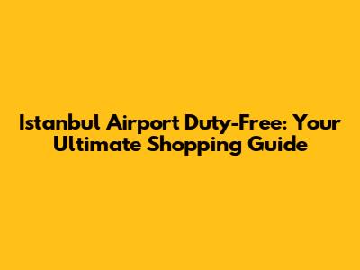 Istanbul Airport Duty-Free: Your Ultimate Shopping Guide