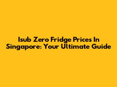 Isub Zero Fridge Prices In Singapore: Your Ultimate Guide