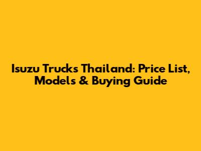 Isuzu Trucks Thailand: Price List, Models & Buying Guide