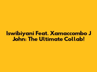 Iswibiyani Feat. Xamaccombo J John: The Ultimate Collab!