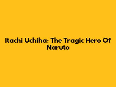 Itachi Uchiha: The Tragic Hero Of Naruto