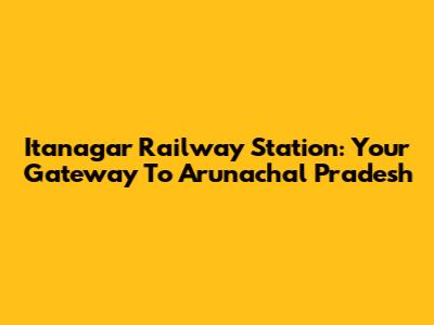 Itanagar Railway Station: Your Gateway To Arunachal Pradesh