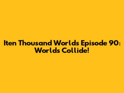 Iten Thousand Worlds Episode 90: Worlds Collide!