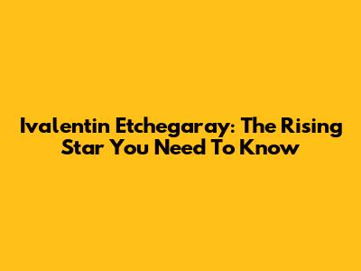 Ivalentin Etchegaray: The Rising Star You Need To Know