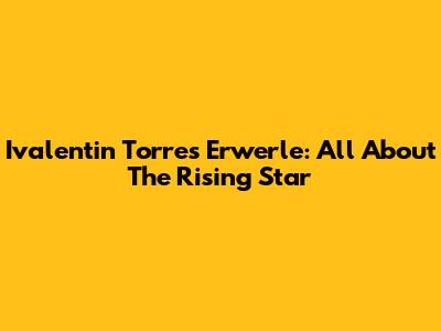 Ivalentin Torres Erwerle: All About The Rising Star