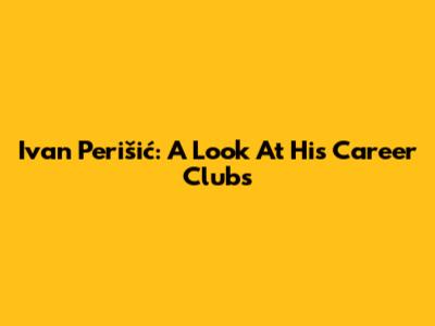 Ivan Perišić: A Look At His Career Clubs