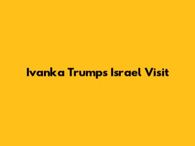 Ivanka Trump's Israel Visit