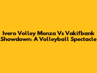 Ivero Volley Monza Vs Vakifbank Showdown: A Volleyball Spectacle