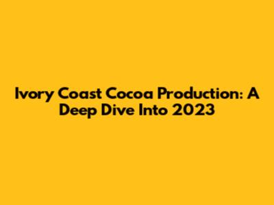 Ivory Coast Cocoa Production: A Deep Dive Into 2023