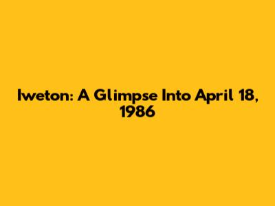 Iweton: A Glimpse Into April 18, 1986