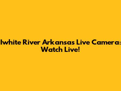 Iwhite River Arkansas Live Camera: Watch Live!