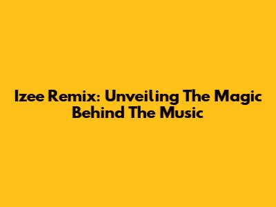 Izee Remix: Unveiling The Magic Behind The Music