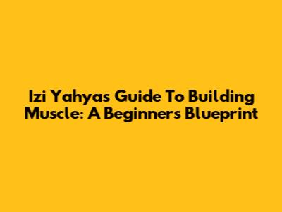 Izi Yahya's Guide To Building Muscle: A Beginner's Blueprint
