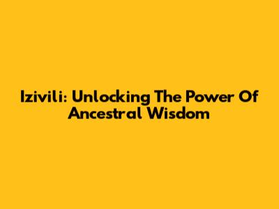 Izivili: Unlocking The Power Of Ancestral Wisdom
