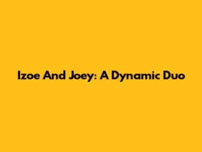 Izoe And Joey: A Dynamic Duo