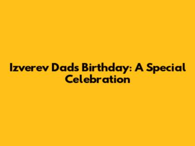 Izverev Dad's Birthday: A Special Celebration