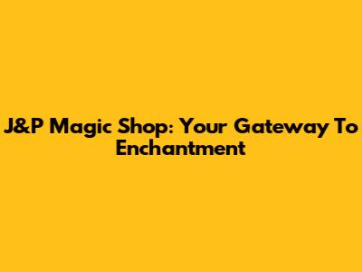J&P Magic Shop: Your Gateway To Enchantment