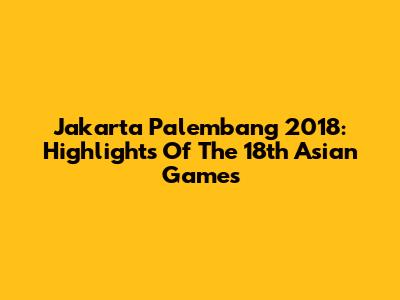 Jakarta Palembang 2018: Highlights Of The 18th Asian Games