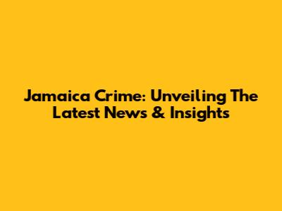 Jamaica Crime: Unveiling The Latest News & Insights