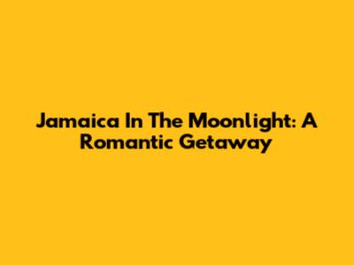 Jamaica In The Moonlight: A Romantic Getaway
